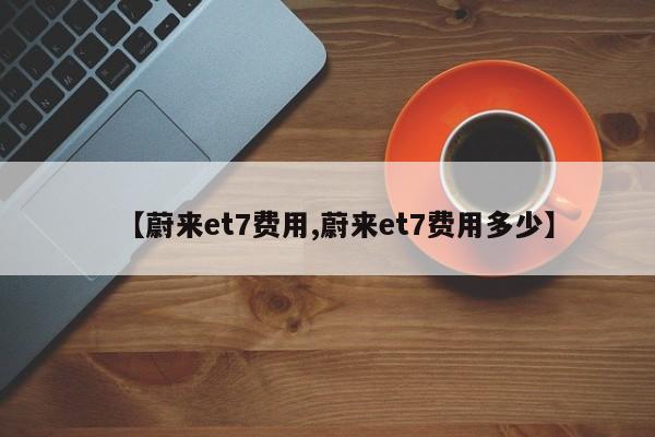 【蔚来et7费用,蔚来et7费用多少】