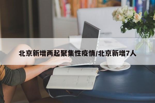 北京新增两起聚集性疫情/北京新增7人