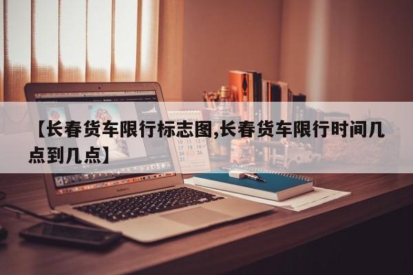 【长春货车限行标志图,长春货车限行时间几点到几点】