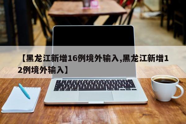 【黑龙江新增16例境外输入,黑龙江新增12例境外输入】