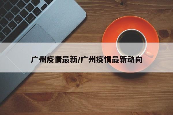 广州疫情最新/广州疫情最新动向