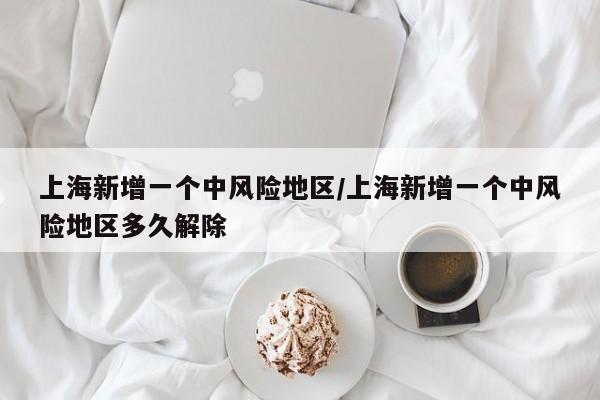 上海新增一个中风险地区/上海新增一个中风险地区多久解除