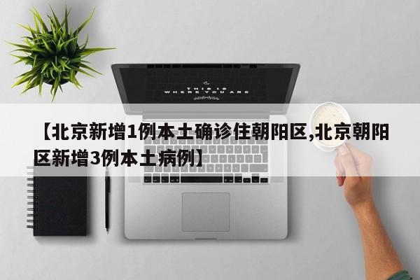 【北京新增1例本土确诊住朝阳区,北京朝阳区新增3例本土病例】