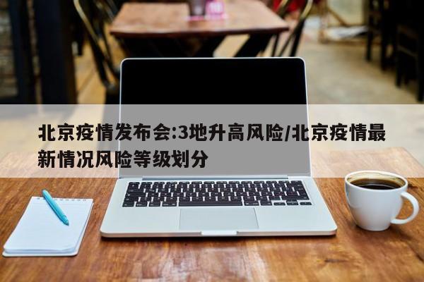 北京疫情发布会:3地升高风险/北京疫情最新情况风险等级划分