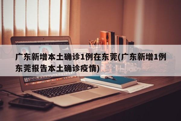 广东新增本土确诊1例在东莞(广东新增1例东莞报告本土确诊疫情)