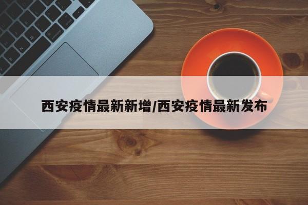 西安疫情最新新增/西安疫情最新发布