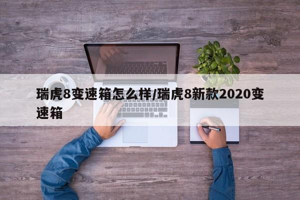 瑞虎8变速箱怎么样/瑞虎8新款2020变速箱