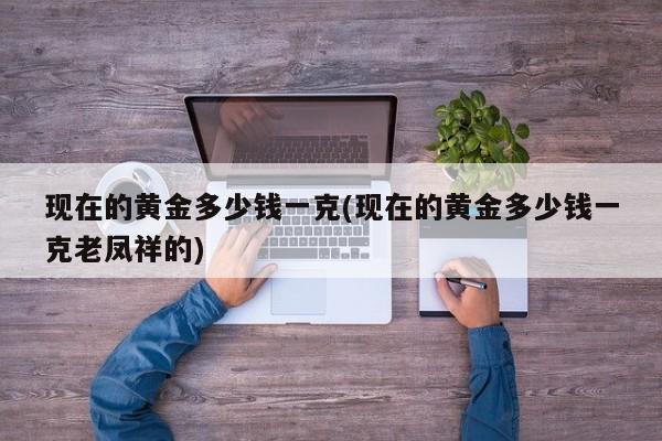 现在的黄金多少钱一克(现在的黄金多少钱一克老凤祥的)