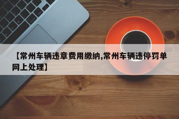【常州车辆违章费用缴纳,常州车辆违停罚单网上处理】