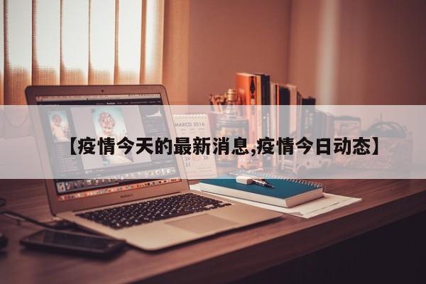 【疫情今天的最新消息,疫情今日动态】