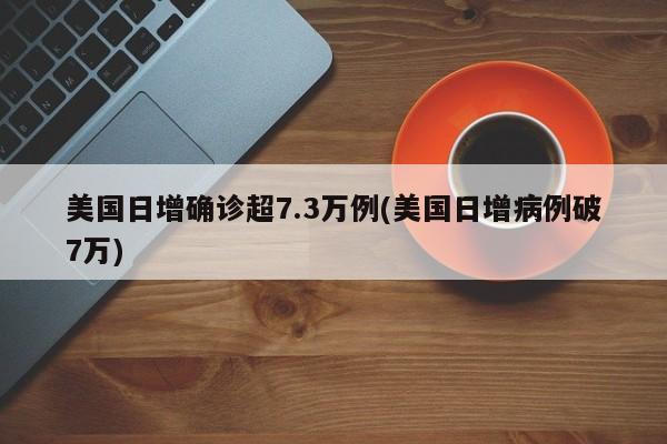 美国日增确诊超7.3万例(美国日增病例破7万)