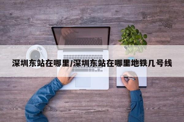 深圳东站在哪里/深圳东站在哪里地铁几号线