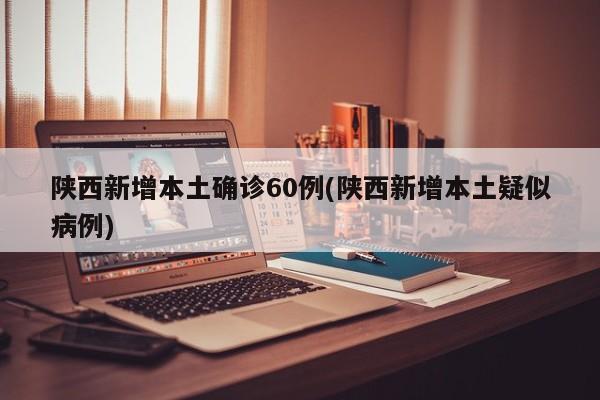 陕西新增本土确诊60例(陕西新增本土疑似病例)