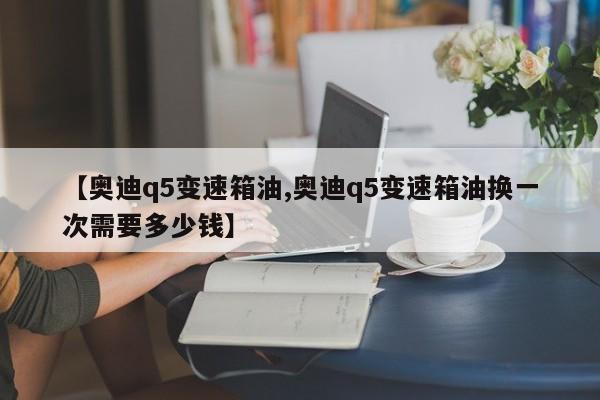 【奥迪q5变速箱油,奥迪q5变速箱油换一次需要多少钱】