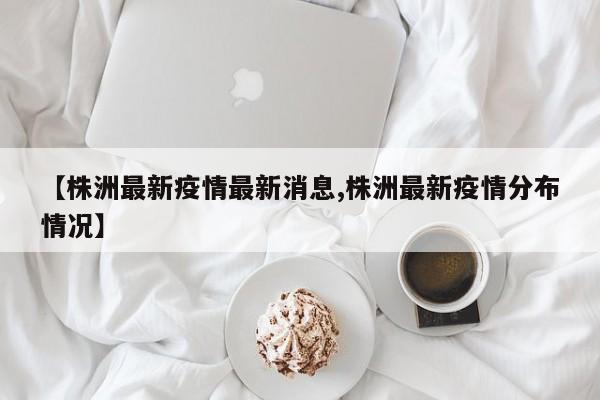 【株洲最新疫情最新消息,株洲最新疫情分布情况】
