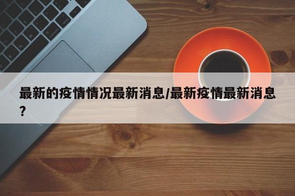 最新的疫情情况最新消息/最新疫情最新消息?
