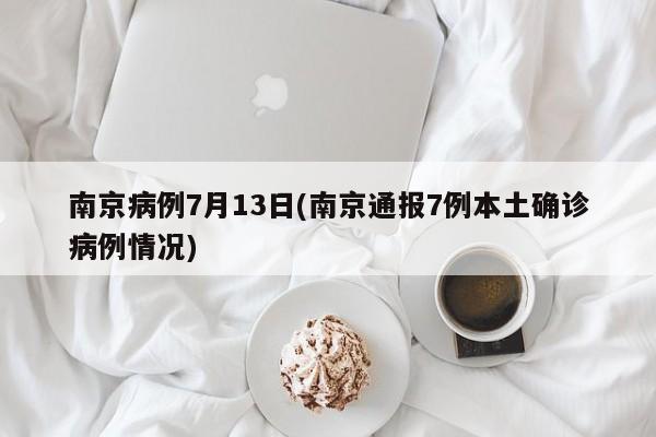 南京病例7月13日(南京通报7例本土确诊病例情况)
