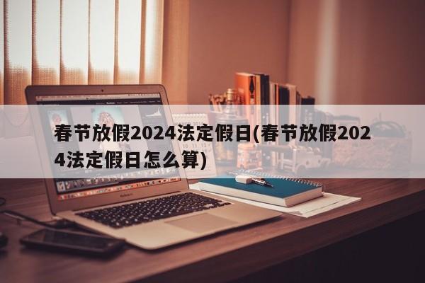 春节放假2024法定假日(春节放假2024法定假日怎么算)