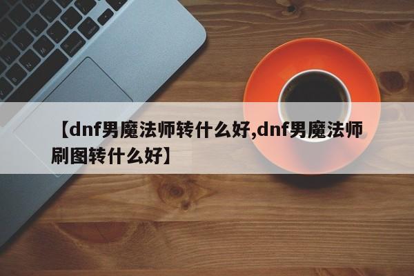 【dnf男魔法师转什么好,dnf男魔法师刷图转什么好】