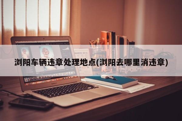 浏阳车辆违章处理地点(浏阳去哪里消违章)