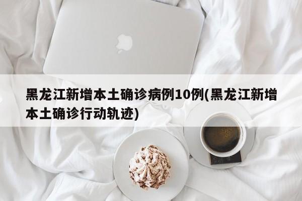 黑龙江新增本土确诊病例10例(黑龙江新增本土确诊行动轨迹)