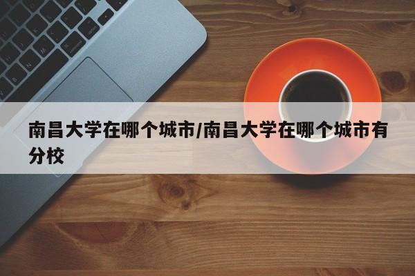 南昌大学在哪个城市/南昌大学在哪个城市有分校