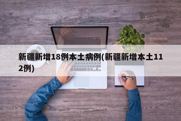 新疆新增18例本土病例(新疆新增本土112例)
