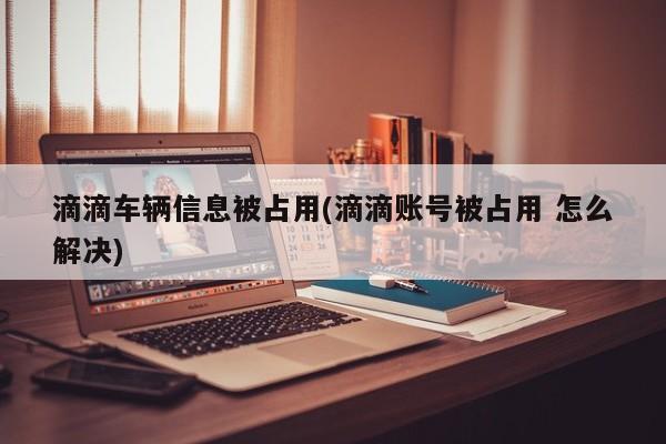 滴滴车辆信息被占用(滴滴账号被占用 怎么解决)